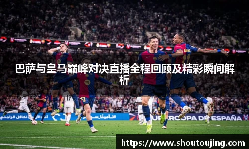 巴萨与皇马巅峰对决直播全程回顾及精彩瞬间解析